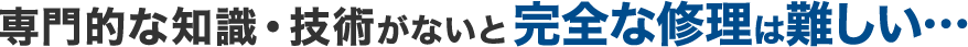 専門的な知識・技術がないと修理は難しい...