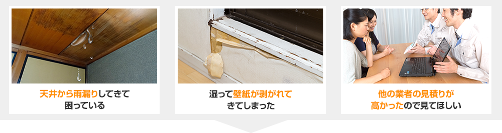 こんなお悩みをお持ちではないですか？　天井から雨漏りしてきて困っている　湿って壁紙が剥がれてきてしまった　他の業者の見積もりが高かったので見てほしい