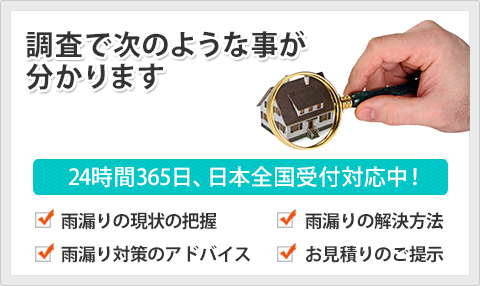 調査で次のようなことがわかります 24時間365日、日本全国受付対応中！ 雨漏り現状の把握 雨漏り解決方法 雨漏り対策のアドバイス お見積もりのご提示