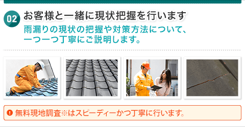 お客様と一緒に現状把握を行います 雨漏りの現状の把握や対策方法について、一つ一つ丁寧にご説明します。無料現地見積調査※はスピーディーかつ丁寧に行います。 正式な見積もりをご提示