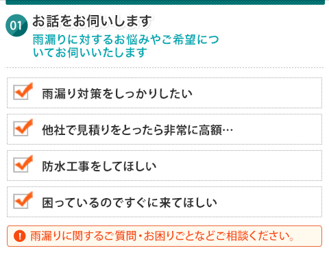 お話をお伺いいたします 雨漏りに対するお悩みやご希望についてお伺いいたします 雨漏り対策をしっかりしたい 他社で見積もりを取ったら非常に高額... 防水工事をしてほしい 困っているのですぐに来てほしい